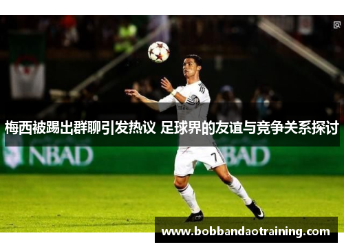梅西被踢出群聊引发热议 足球界的友谊与竞争关系探讨