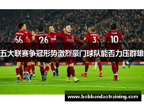 五大联赛争冠形势激烈豪门球队能否力压群雄
