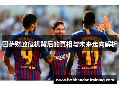 巴萨财政危机背后的真相与未来走向解析