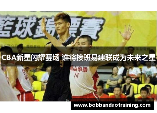 CBA新星闪耀赛场 谁将接班易建联成为未来之星