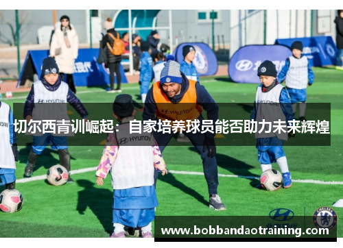 切尔西青训崛起：自家培养球员能否助力未来辉煌