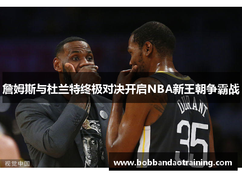詹姆斯与杜兰特终极对决开启NBA新王朝争霸战