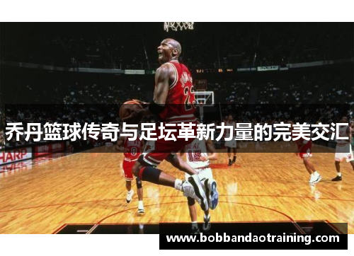 乔丹篮球传奇与足坛革新力量的完美交汇